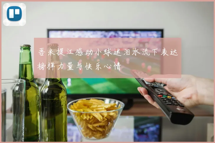 吾米提江感动小球迷泪水流下表达榜样力量与快乐心情