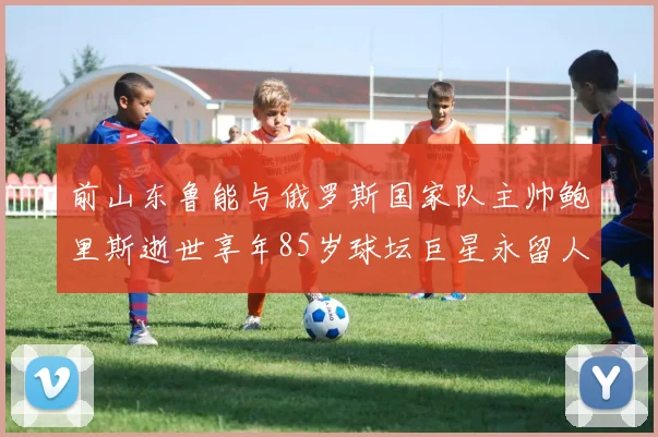 前山东鲁能与俄罗斯国家队主帅鲍里斯逝世享年85岁球坛巨星永留人间