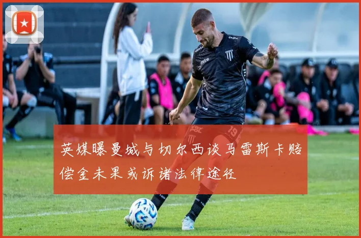英媒曝曼城与切尔西谈马雷斯卡赔偿金未果或诉诸法律途径