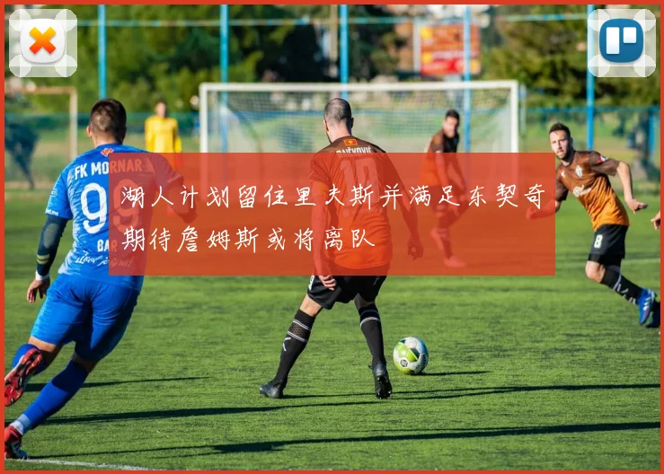湖人计划留住里夫斯并满足东契奇期待詹姆斯或将离队
