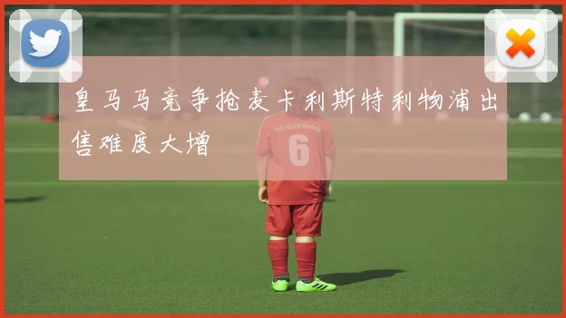 皇马马竞争抢麦卡利斯特利物浦出售难度大增