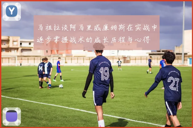 马祖拉谈阿马里威廉姆斯在实战中逐步掌握战术的成长历程与心得