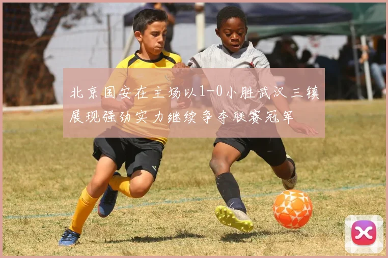 北京国安在主场以1-0小胜武汉三镇展现强劲实力继续争夺联赛冠军
