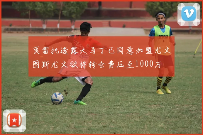 莫雷托透露大马丁已同意加盟尤文图斯尤文欲将转会费压至1000万