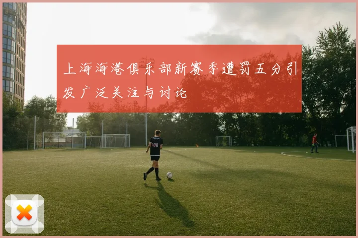 上海海港俱乐部新赛季遭罚五分引发广泛关注与讨论