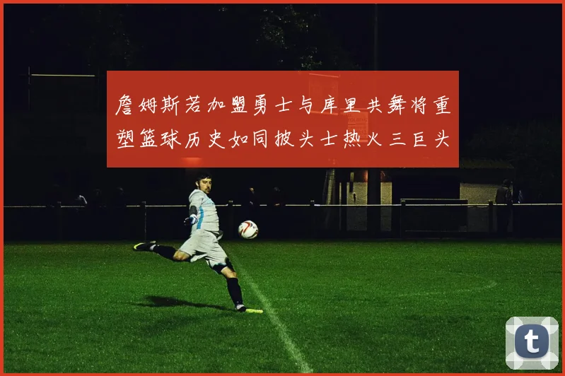 詹姆斯若加盟勇士与库里共舞将重塑篮球历史如同披头士热火三巨头再现