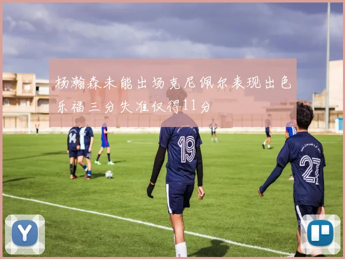 杨瀚森未能出场克尼佩尔表现出色乐福三分失准仅得11分
