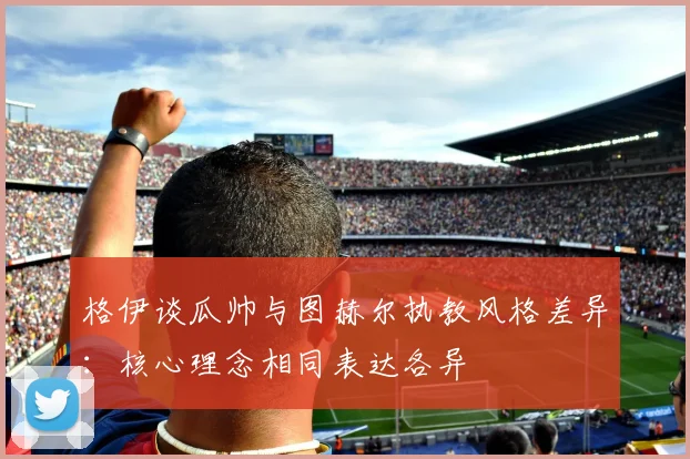 格伊谈瓜帅与图赫尔执教风格差异：核心理念相同表达各异