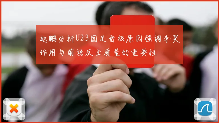 赵鹏分析U23国足晋级原因强调李昊作用与前场反击质量的重要性