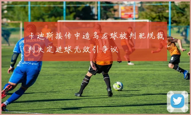 卡迪斯接传中造乌龙球被判犯规裁判决定进球无效引争议