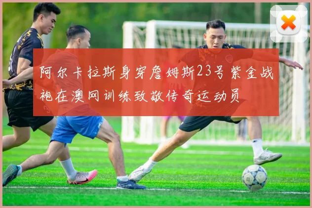 阿尔卡拉斯身穿詹姆斯23号紫金战袍在澳网训练致敬传奇运动员